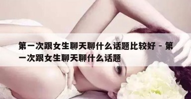 和女生聊天聊什么话题_【和女生聊天聊什么话题都不接茬怎么办】