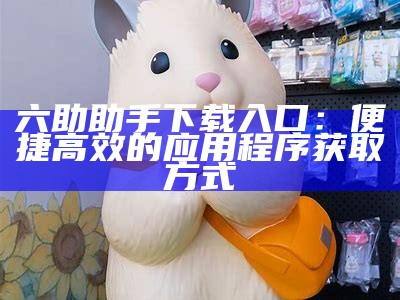 六助助手下载入口：便捷高效的应用程序获取方式